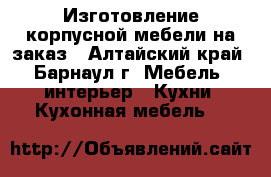 Изготовление корпусной мебели на заказ - Алтайский край, Барнаул г. Мебель, интерьер » Кухни. Кухонная мебель   